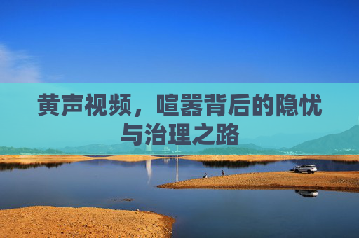 黄声视频，喧嚣背后的隐忧与治理之路