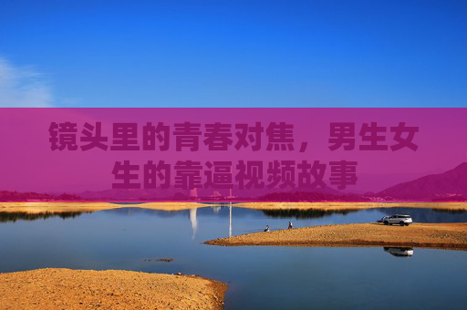 镜头里的青春对焦，男生女生的靠逼视频故事