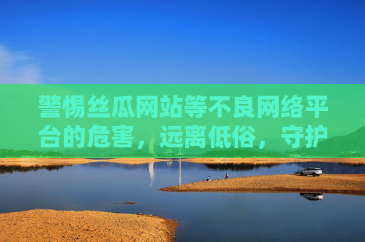 警惕丝瓜网站等不良网络平台的危害，远离低俗，守护清朗网络空间