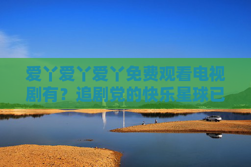 爱丫爱丫爱丫免费观看电视剧有？追剧党的快乐星球已解锁！