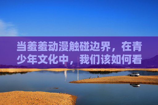 当羞羞动漫触碰边界,在青少年文化中,我们该如何看待灰色地带? 当羞羞动漫触碰边界,在青少年文化中,我们该如何看待灰色地带?