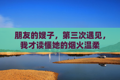 朋友的嫂子,第三次遇见,我才读懂她的烟火温柔 朋友的嫂子,第三次遇见,我才读懂她的烟火温柔