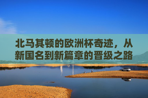 北马其顿的欧洲杯奇迹,从新国名到新篇章的晋级之路 北马其顿的欧洲杯奇迹,从新国名到新篇章的晋级之路