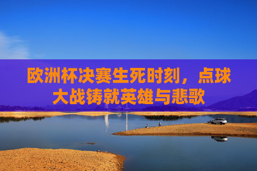 欧洲杯决赛生死时刻,点球大战铸就英雄与悲歌 欧洲杯决赛生死时刻,点球大战铸就英雄与悲歌