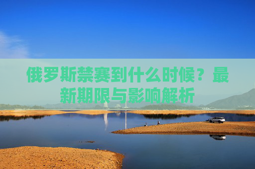 俄罗斯禁赛到什么时候？最新期限与影响解析
