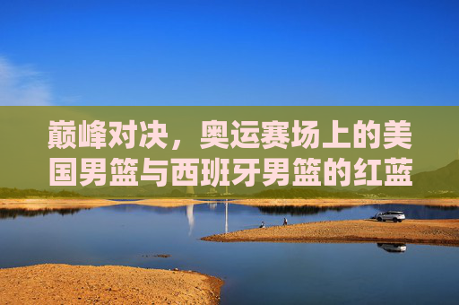 巅峰对决，奥运赛场上的美国男篮与西班牙男篮的红蓝争霸史