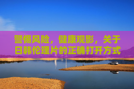 警惕风险，健康观影，关于日韩伦理片的正确打开方式