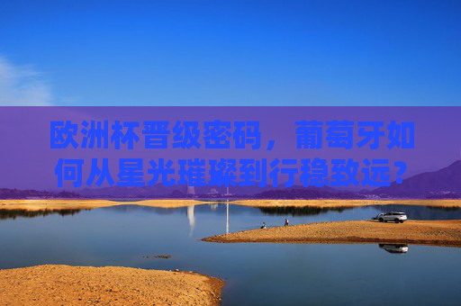 欧洲杯晋级密码,葡萄牙如何从星光璀璨到行稳致远? 欧洲杯晋级密码,葡萄牙如何从星光璀璨到行稳致远?