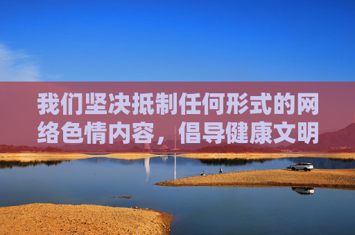 我们坚决抵制任何形式的网络色情内容,倡导健康文明的网络环境。如果您需要 我们坚决抵制任何形式的网络色情内容,倡导健康文明的网络环境。如果您需要