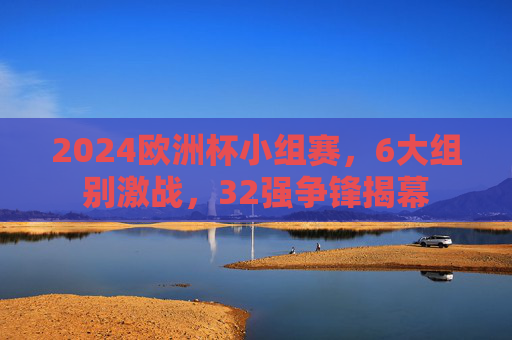 2024欧洲杯小组赛，6大组别激战，32强争锋揭幕