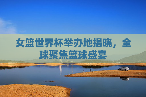 女篮世界杯举办地揭晓，全球聚焦篮球盛宴