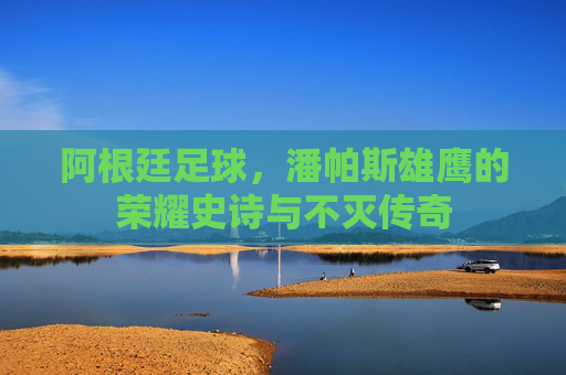 阿根廷足球,潘帕斯雄鹰的荣耀史诗与不灭传奇 阿根廷足球,潘帕斯雄鹰的荣耀史诗与不灭传奇
