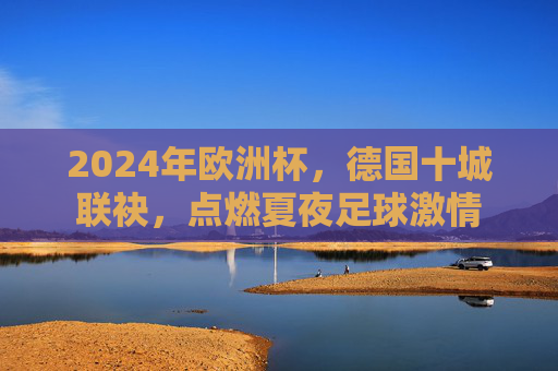 2024年欧洲杯，德国十城联袂，点燃夏夜足球激情