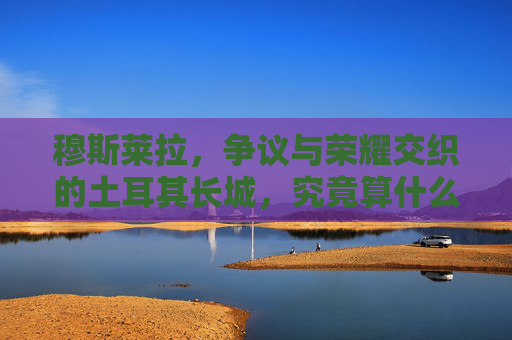 穆斯莱拉,争议与荣耀交织的土耳其长城,究竟算什么档次门将? 穆斯莱拉,争议与荣耀交织的土耳其长城,究竟算什么档次门将?
