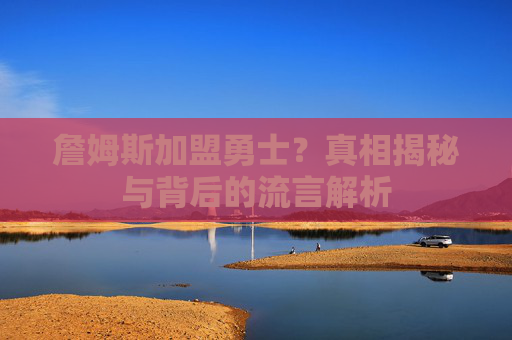 詹姆斯加盟勇士？真相揭秘与背后的流言解析