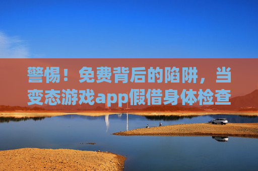 警惕!免费背后的陷阱,当变态游戏app假借身体检查偷走你的健康与隐私 警惕!免费背后的陷阱,当变态游戏app假借身体检查偷走你的健康与隐私