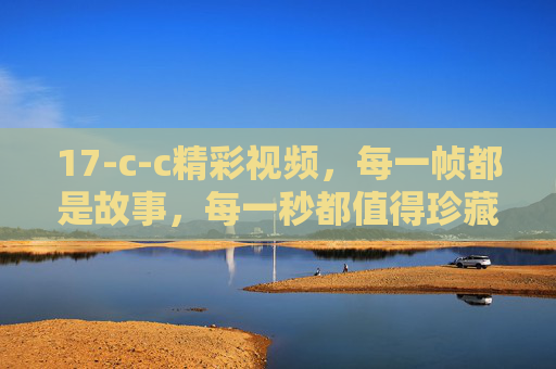 17-c-c精彩视频,每一帧都是故事,每一秒都值得珍藏 17-c-c精彩视频,每一帧都是故事,每一秒都值得珍藏