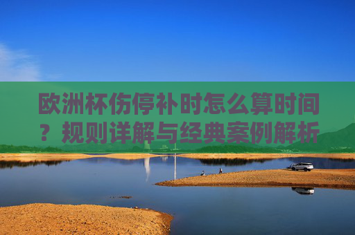欧洲杯伤停补时怎么算时间？规则详解与经典案例解析