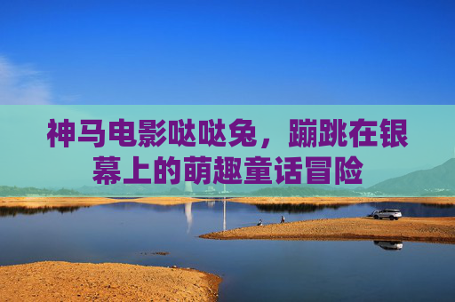 神马电影哒哒兔,蹦跳在银幕上的萌趣童话冒险 神马电影哒哒兔,蹦跳在银幕上的萌趣童话冒险