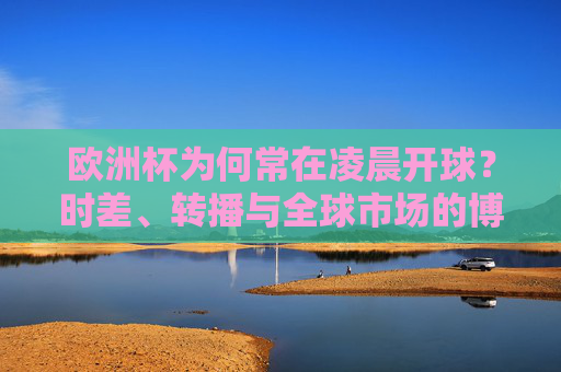 欧洲杯为何常在凌晨开球?时差、转播与全球市场的博弈 欧洲杯为何常在凌晨开球?时差、转播与全球市场的博弈
