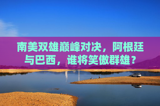 南美双雄巅峰对决，阿根廷与巴西，谁将笑傲群雄？