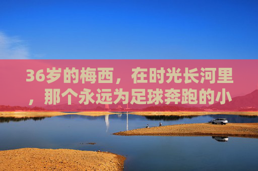 36岁的梅西，在时光长河里，那个永远为足球奔跑的小孩
