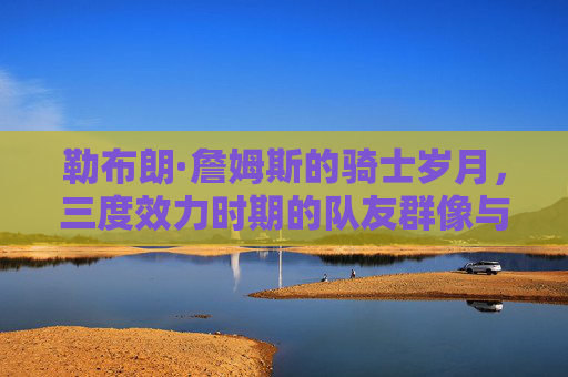 勒布朗·詹姆斯的骑士岁月，三度效力时期的队友群像与忠诚传承