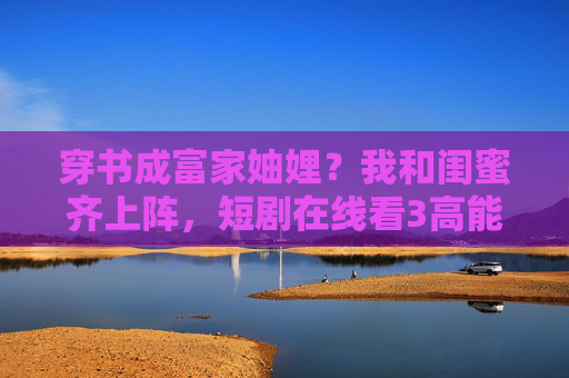 穿书成富家妯娌？我和闺蜜齐上阵，短剧在线看3高能来袭！