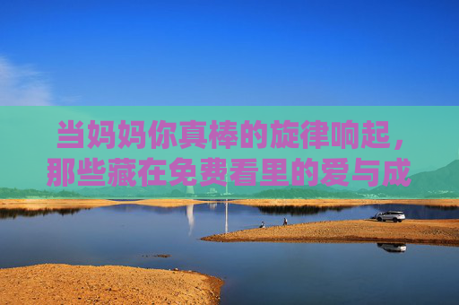 当妈妈你真棒的旋律响起,那些藏在免费看里的爱与成长 当妈妈你真棒的旋律响起,那些藏在免费看里的爱与成长