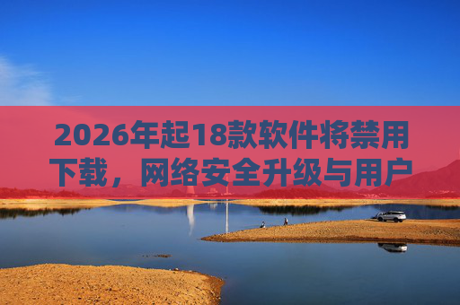 2026年起18款软件将禁用下载，网络安全升级与用户应对指南