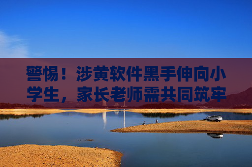 警惕!涉黄软件黑手伸向小学生,家长老师需共同筑牢防线 警惕!涉黄软件黑手伸向小学生,家长老师需共同筑牢防线