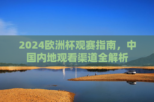 2024欧洲杯观赛指南,中国内地观看渠道全解析 2024欧洲杯观赛指南,中国内地观看渠道全解析