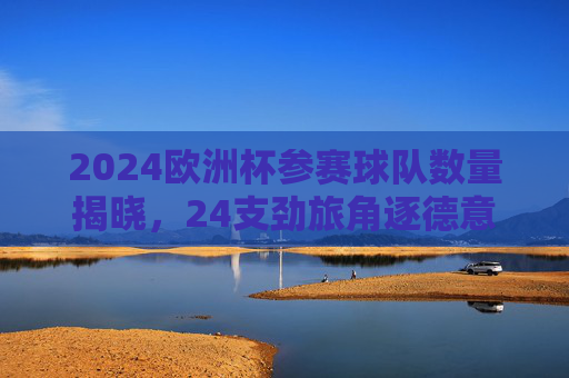 2024欧洲杯参赛球队数量揭晓，24支劲旅角逐德意志荣耀
