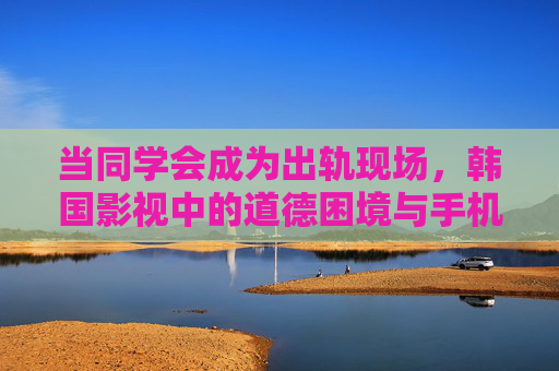 当同学会成为出轨现场,韩国影视中的道德困境与手机时代的窥私狂欢 当同学会成为出轨现场,韩国影视中的道德困境与手机时代的窥私狂欢