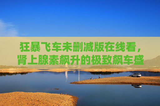狂暴飞车未删减版在线看,肾上腺素飙升的极致飙车盛宴,原汁原味暴力美学全解锁! 狂暴飞车未删减版在线看,肾上腺素飙升的极致飙车盛宴,原汁原味暴力美学全解锁!