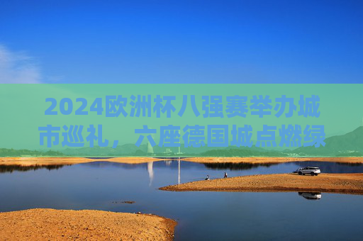 2024欧洲杯八强赛举办城市巡礼,六座德国城点燃绿茵烽火 2024欧洲杯八强赛举办城市巡礼,六座德国城点燃绿茵烽火