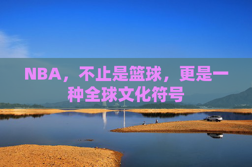 NBA，不止是篮球，更是一种全球文化符号