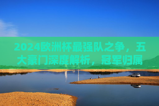 2024欧洲杯最强队之争，五大豪门深度解析，冠军归属悬念重重
