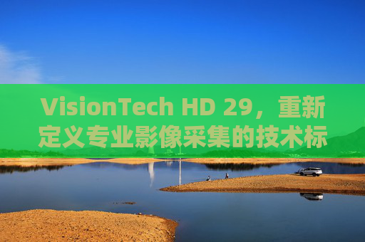 VisionTech HD 29,重新定义专业影像采集的技术标杆 VisionTech HD 29,重新定义专业影像采集的技术标杆