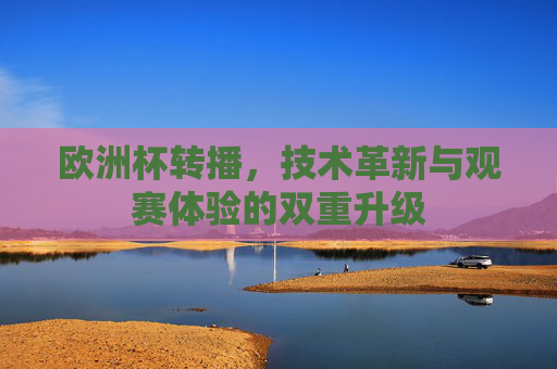 欧洲杯转播,技术革新与观赛体验的双重升级 欧洲杯转播,技术革新与观赛体验的双重升级