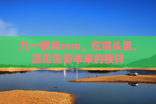 九一视频mm,在镜头里,遇见生活本来的模样 九一视频mm,在镜头里,遇见生活本来的模样