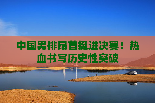 中国男排昂首挺进决赛!热血书写历史性突破 中国男排昂首挺进决赛!热血书写历史性突破