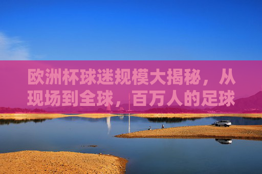 欧洲杯球迷规模大揭秘,从现场到全球,百万人的足球狂欢 欧洲杯球迷规模大揭秘,从现场到全球,百万人的足球狂欢