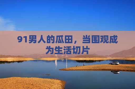 91男人的瓜田,当围观成为生活切片 91男人的瓜田,当围观成为生活切片
