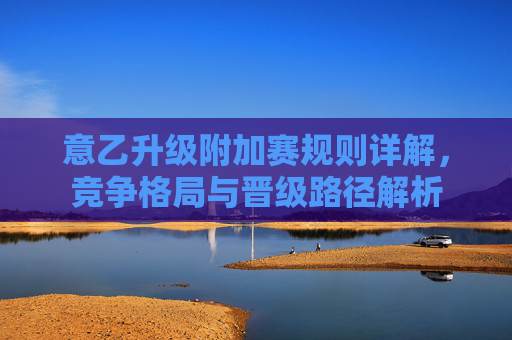 意乙升级附加赛规则详解，竞争格局与晋级路径解析