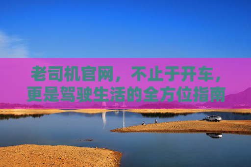 老司机官网,不止于开车,更是驾驶生活的全方位指南 老司机官网,不止于开车,更是驾驶生活的全方位指南