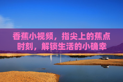 香蕉小视频,指尖上的蕉点时刻,解锁生活的小确幸 香蕉小视频,指尖上的蕉点时刻,解锁生活的小确幸