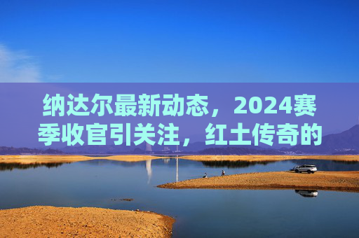 纳达尔最新动态，2024赛季收官引关注，红土传奇的未来猜想