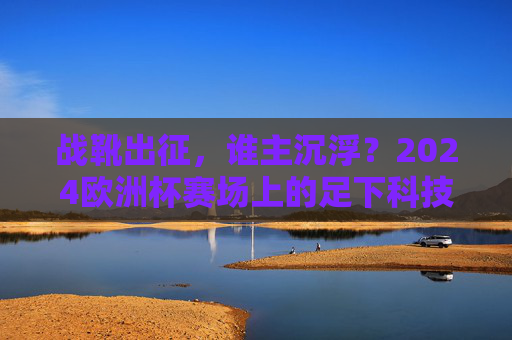 战靴出征,谁主沉浮?2024欧洲杯赛场上的足下科技革命 战靴出征,谁主沉浮?2024欧洲杯赛场上的足下科技革命