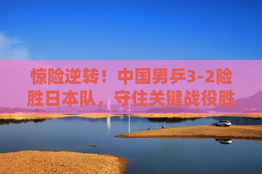 惊险逆转!中国男乒3-2险胜日本队,守住关键战役胜利 惊险逆转!中国男乒3-2险胜日本队,守住关键战役胜利